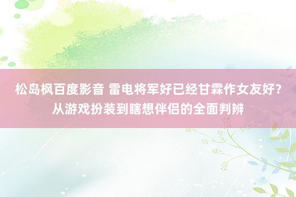 松岛枫百度影音 雷电将军好已经甘霖作女友好？从游戏扮装到瞎想伴侣的全面判辨