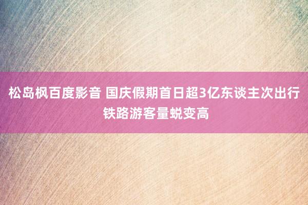 松岛枫百度影音 国庆假期首日超3亿东谈主次出行 铁路游客量蜕变高