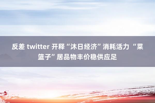 反差 twitter 开释“沐日经济”消耗活力 “菜篮子”居品物丰价稳供应足