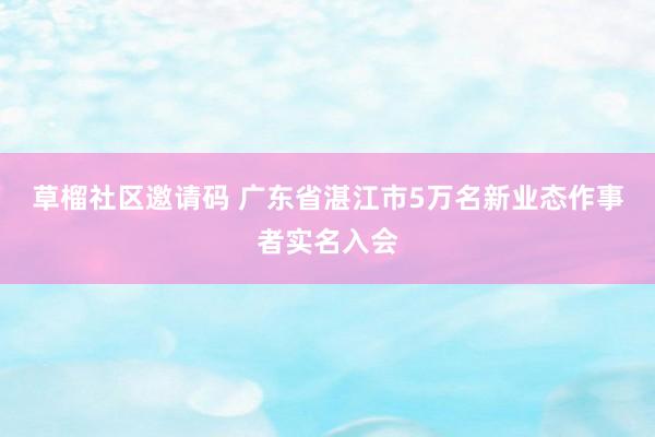 草榴社区邀请码 广东省湛江市5万名新业态作事者实名入会