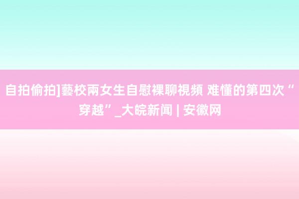 自拍偷拍]藝校兩女生自慰裸聊視頻 难懂的第四次“穿越”_大皖新闻 | 安徽网