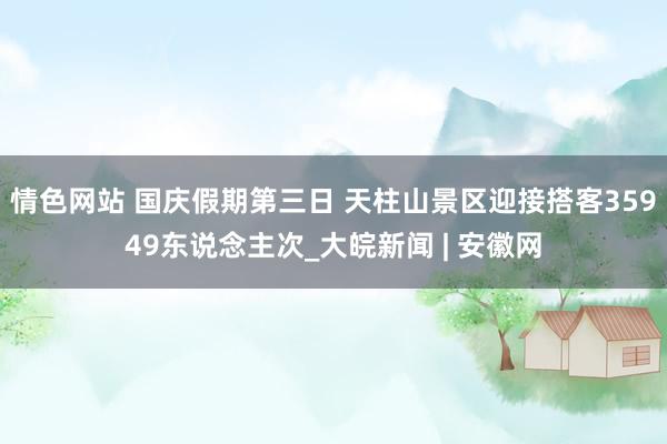 情色网站 国庆假期第三日 天柱山景区迎接搭客35949东说念主次_大皖新闻 | 安徽网