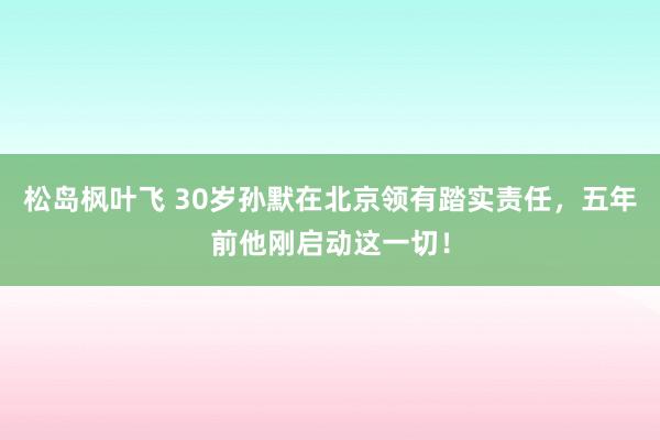 松岛枫叶飞 30岁孙默在北京领有踏实责任，五年前他刚启动这一切！