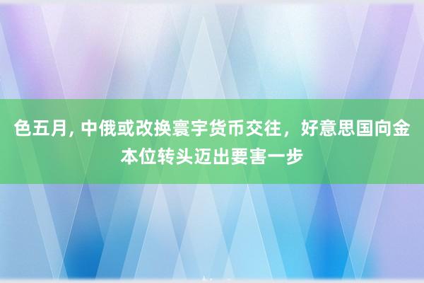 色五月， 中俄或改换寰宇货币交往，好意思国向金本位转头迈出要害一步