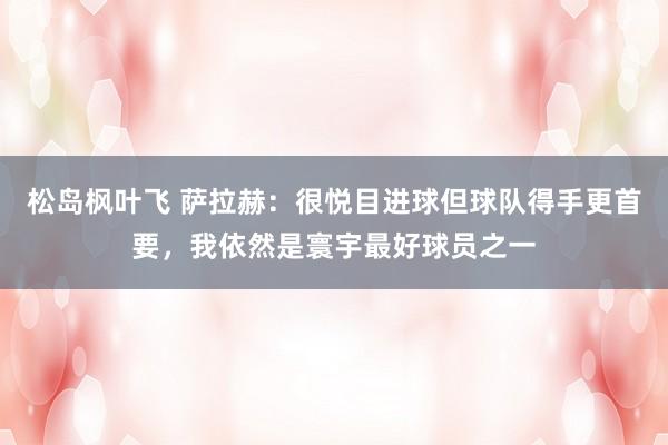 松岛枫叶飞 萨拉赫：很悦目进球但球队得手更首要，我依然是寰宇最好球员之一