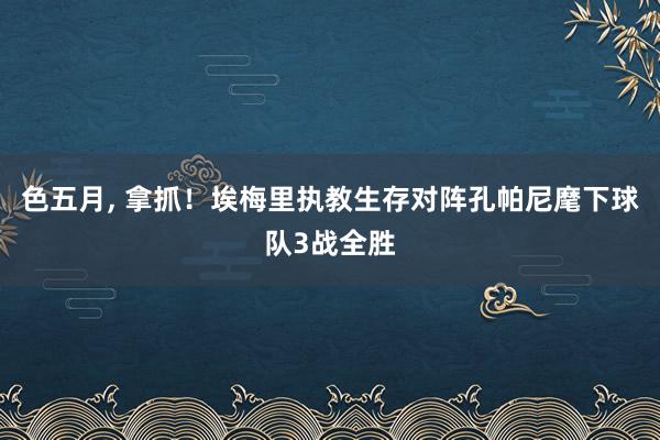 色五月， 拿抓！埃梅里执教生存对阵孔帕尼麾下球队3战全胜