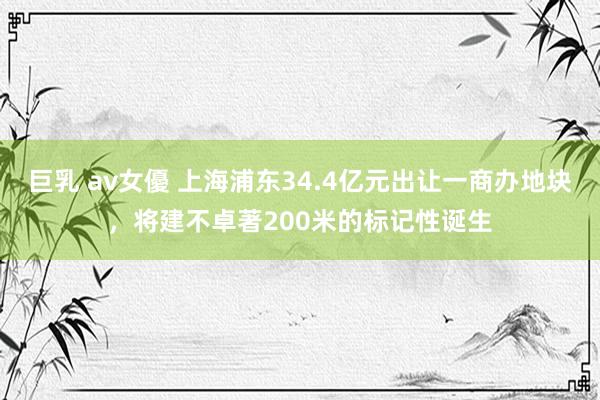 巨乳 av女優 上海浦东34.4亿元出让一商办地块，将建不卓著200米的标记性诞生