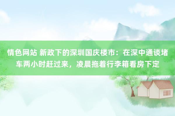 情色网站 新政下的深圳国庆楼市：在深中通谈堵车两小时赶过来，凌晨拖着行李箱看房下定