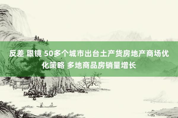 反差 眼镜 50多个城市出台土产货房地产商场优化策略 多地商品房销量增长