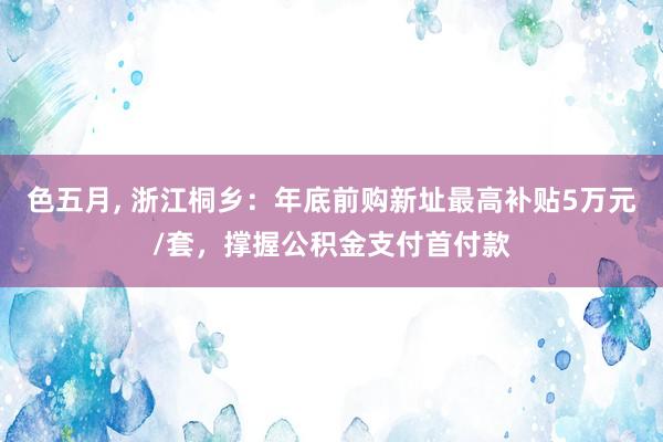 色五月， 浙江桐乡：年底前购新址最高补贴5万元/套，撑握公积金支付首付款