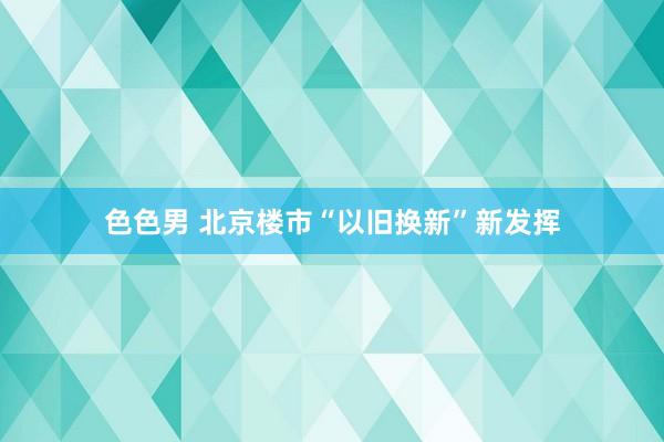 色色男 北京楼市“以旧换新”新发挥