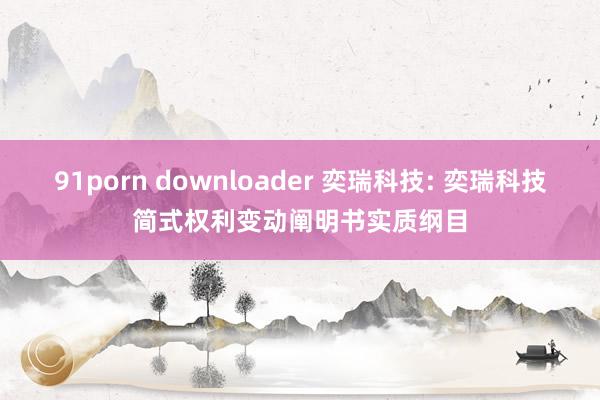 91porn downloader 奕瑞科技: 奕瑞科技简式权利变动阐明书实质纲目