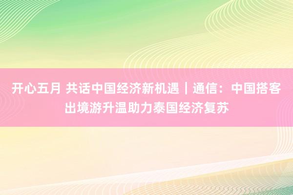 开心五月 共话中国经济新机遇｜通信：中国搭客出境游升温助力泰国经济复苏