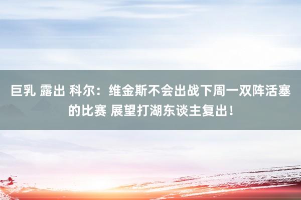 巨乳 露出 科尔：维金斯不会出战下周一双阵活塞的比赛 展望打湖东谈主复出！