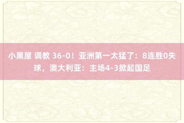 小黑屋 调教 36-0！亚洲第一太猛了：8连胜0失球，澳大利亚：主场4-3掀起国足