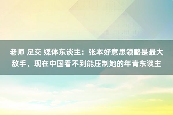 老师 足交 媒体东谈主：张本好意思领略是最大敌手，现在中国看不到能压制她的年青东谈主