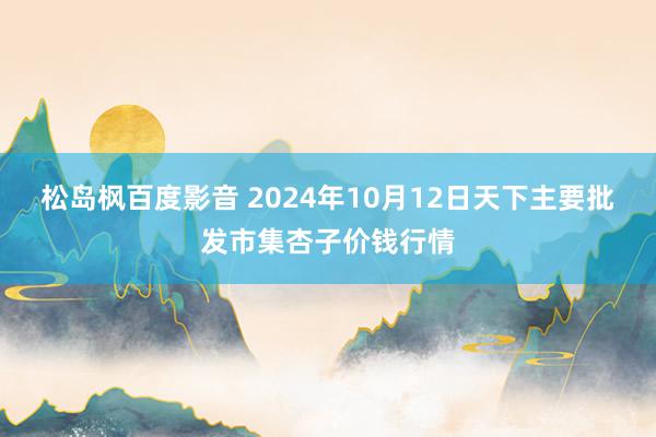 松岛枫百度影音 2024年10月12日天下主要批发市集杏子价钱行情