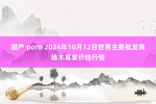 国产 porn 2024年10月12日世界主要批发商场木耳菜价钱行情