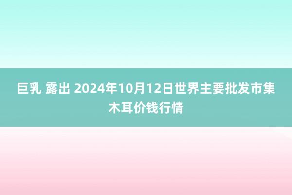 巨乳 露出 2024年10月12日世界主要批发市集木耳价钱行情