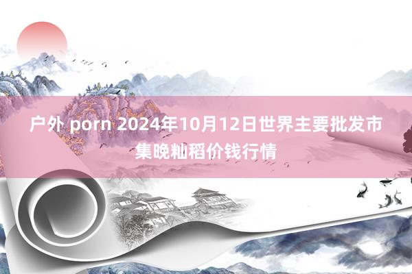 户外 porn 2024年10月12日世界主要批发市集晚籼稻价钱行情