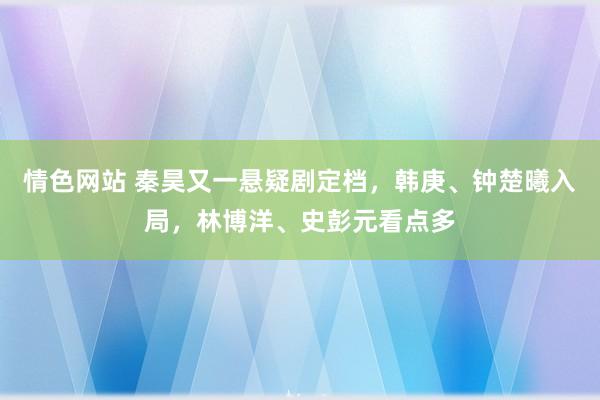 情色网站 秦昊又一悬疑剧定档，韩庚、钟楚曦入局，林博洋、史彭元看点多