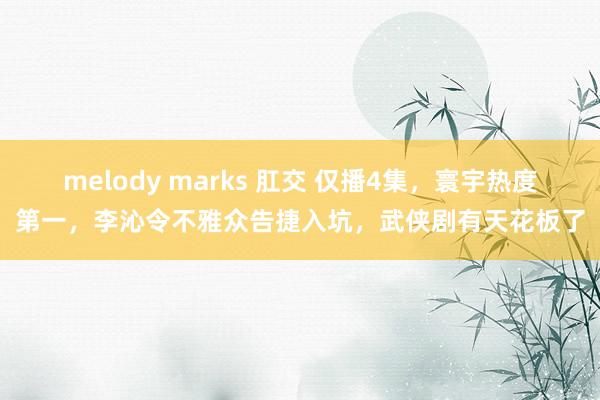 melody marks 肛交 仅播4集，寰宇热度第一，李沁令不雅众告捷入坑，武侠剧有天花板了