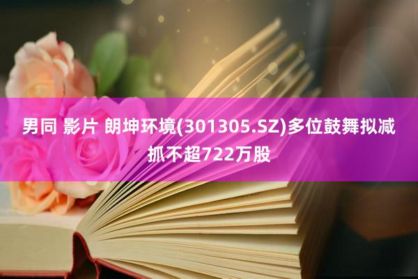 男同 影片 朗坤环境(301305.SZ)多位鼓舞拟减抓不超722万股