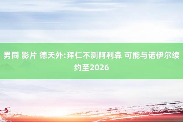 男同 影片 德天外:拜仁不测阿利森 可能与诺伊尔续约至2026