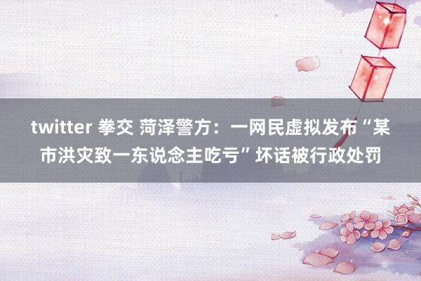 twitter 拳交 菏泽警方：一网民虚拟发布“某市洪灾致一东说念主吃亏”坏话被行政处罚