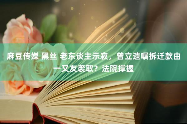 麻豆传媒 黑丝 老东谈主示寂，曾立遗嘱拆迁款由一又友袭取？法院撑握