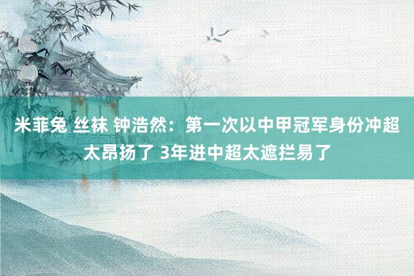 米菲兔 丝袜 钟浩然：第一次以中甲冠军身份冲超太昂扬了 3年进中超太遮拦易了