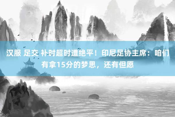 汉服 足交 补时超时遭绝平！印尼足协主席：咱们有拿15分的梦思，还有但愿