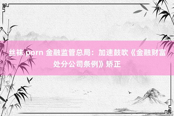 丝袜 porn 金融监管总局：加速鼓吹《金融财富处分公司条例》矫正