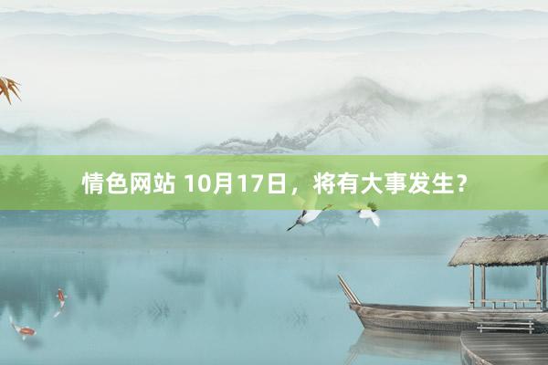 情色网站 10月17日，将有大事发生？