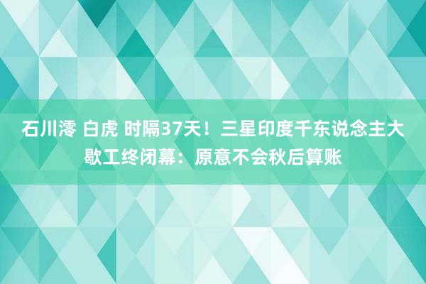 石川澪 白虎 时隔37天！三星印度千东说念主大歇工终闭幕：原意不会秋后算账