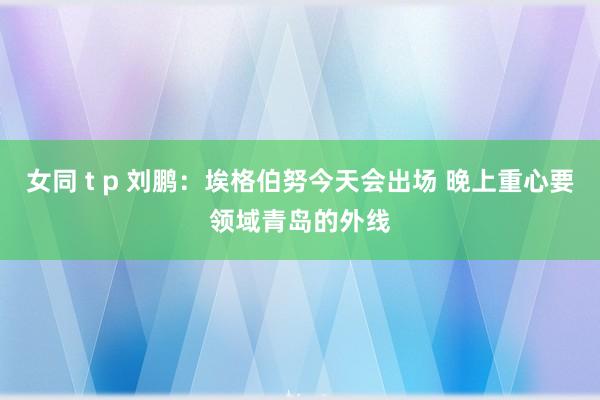 女同 t p 刘鹏：埃格伯努今天会出场 晚上重心要领域青岛的外线