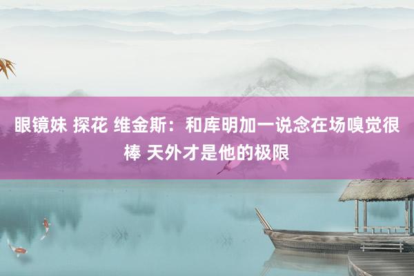 眼镜妹 探花 维金斯：和库明加一说念在场嗅觉很棒 天外才是他的极限