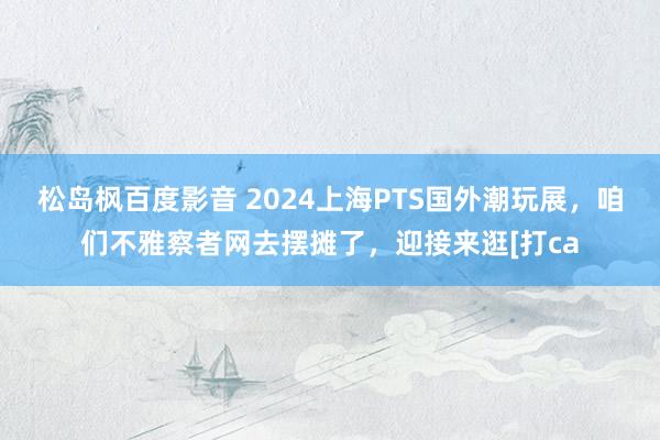 松岛枫百度影音 2024上海PTS国外潮玩展，咱们不雅察者网去摆摊了，迎接来逛[打ca