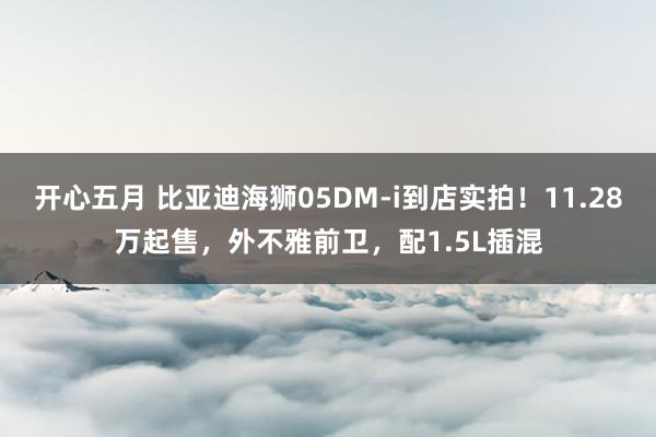 开心五月 比亚迪海狮05DM-i到店实拍！11.28万起售，外不雅前卫，配1.5L插混