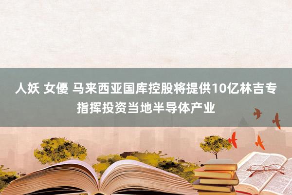 人妖 女優 马来西亚国库控股将提供10亿林吉专指挥投资当地半导体产业