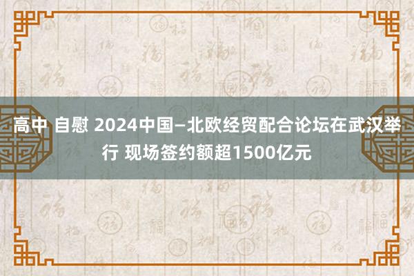 高中 自慰 2024中国—北欧经贸配合论坛在武汉举行 现场签约额超1500亿元