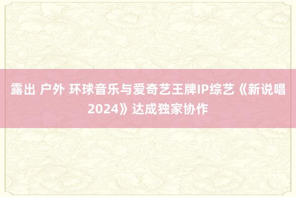 露出 户外 环球音乐与爱奇艺王牌IP综艺《新说唱2024》达成独家协作