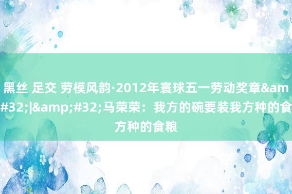 黑丝 足交 劳模风韵·2012年寰球五一劳动奖章&#32;|&#32;马荣荣：我方的碗要装我方种的食粮