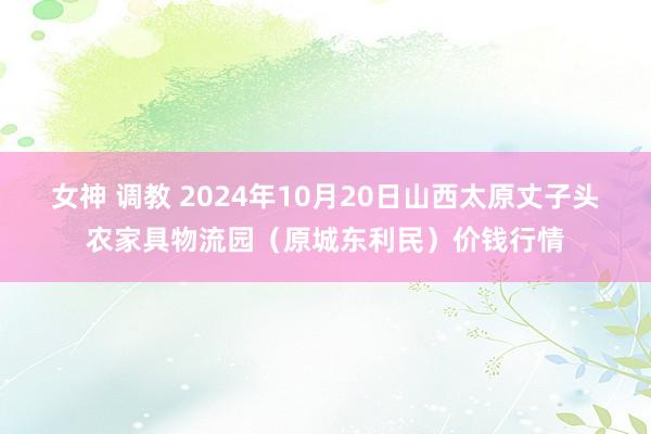 女神 调教 2024年10月20日山西太原丈子头农家具物流园（原城东利民）价钱行情