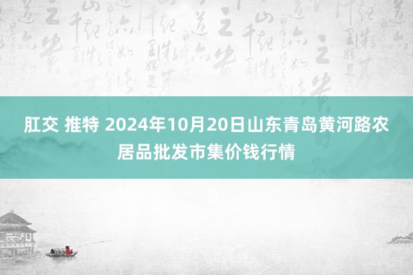 肛交 推特 2024年10月20日山东青岛黄河路农居品批发市集价钱行情