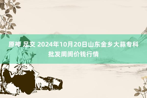 原神 足交 2024年10月20日山东金乡大蒜专科批发阛阓价钱行情