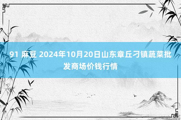 91 麻豆 2024年10月20日山东章丘刁镇蔬菜批发商场价钱行情