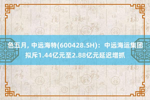 色五月， 中远海特(600428.SH)：中远海运集团拟斥1.44亿元至2.88亿元延迟增抓