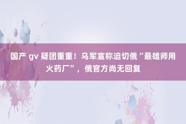 国产 gv 疑团重重！乌军宣称迫切俄“最雄师用火药厂”，俄官方尚无回复