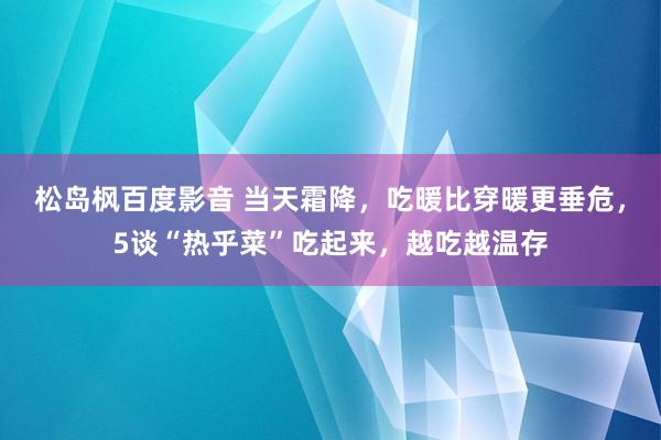 松岛枫百度影音 当天霜降，吃暖比穿暖更垂危，5谈“热乎菜”吃起来，越吃越温存